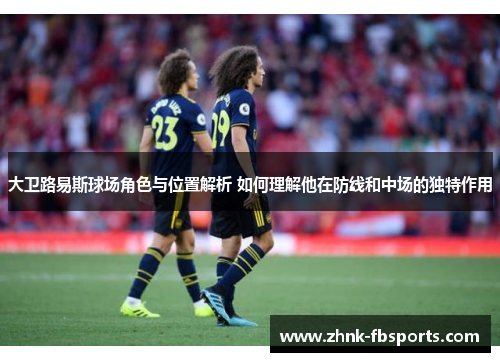 大卫路易斯球场角色与位置解析 如何理解他在防线和中场的独特作用 大卫路易斯球场角色与位置解析 如何理解他在防线和中场的独特作用