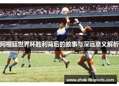 阿根廷世界杯胜利背后的故事与深远意义解析