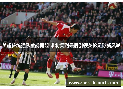 英超传统强队激战再起 谁将笑到最后引领英伦足球新风潮