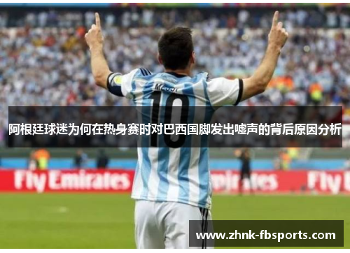 阿根廷球迷为何在热身赛时对巴西国脚发出嘘声的背后原因分析 阿根廷球迷为何在热身赛时对巴西国脚发出嘘声的背后原因分析