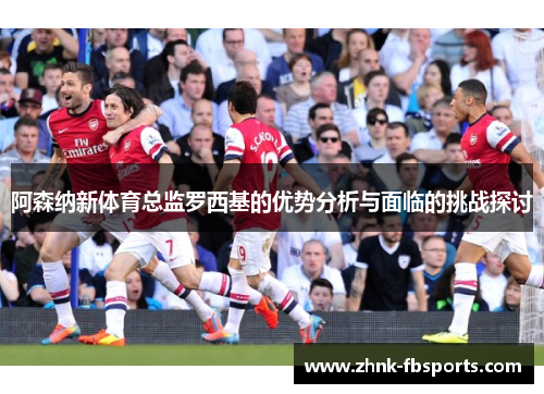 阿森纳新体育总监罗西基的优势分析与面临的挑战探讨 阿森纳新体育总监罗西基的优势分析与面临的挑战探讨
