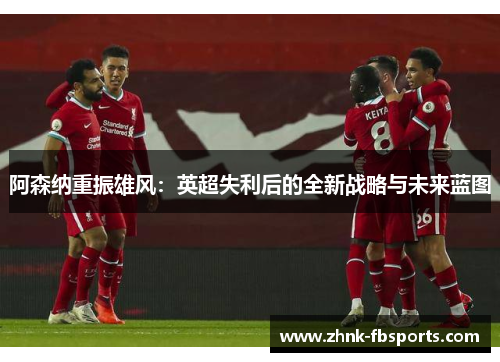 阿森纳重振雄风:英超失利后的全新战略与未来蓝图 阿森纳重振雄风:英超失利后的全新战略与未来蓝图