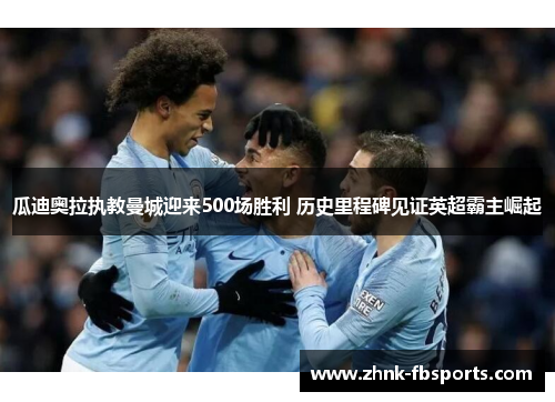 瓜迪奥拉执教曼城迎来500场胜利 历史里程碑见证英超霸主崛起 瓜迪奥拉执教曼城迎来500场胜利 历史里程碑见证英超霸主崛起