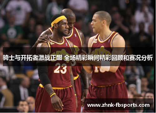 骑士与开拓者激战正酣 全场精彩瞬间精彩回顾和赛况分析