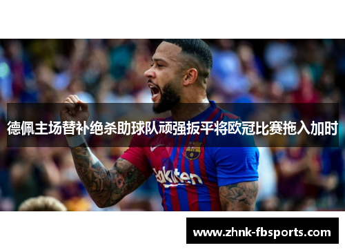 德佩主场替补绝杀助球队顽强扳平将欧冠比赛拖入加时 德佩主场替补绝杀助球队顽强扳平将欧冠比赛拖入加时